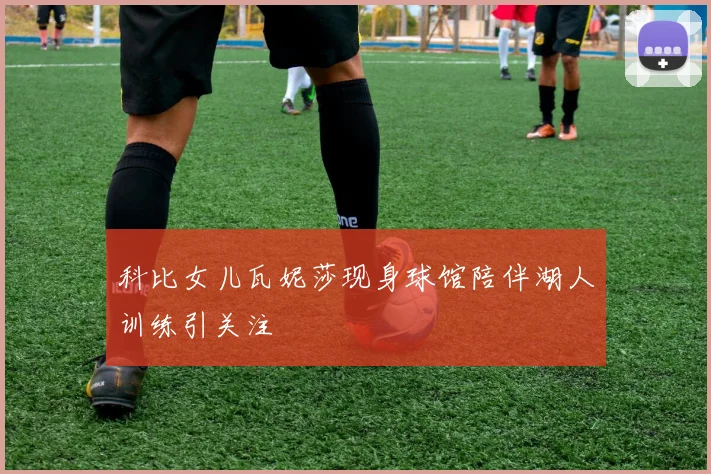 科比女儿瓦妮莎现身球馆陪伴湖人训练引关注