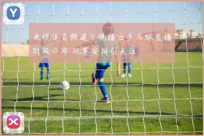 央视体育频道今晚播出乒乓球直播时间公布 观赛安排引关注