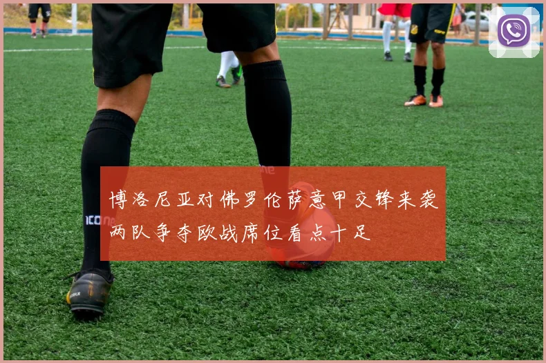 博洛尼亚对佛罗伦萨意甲交锋来袭两队争夺欧战席位看点十足