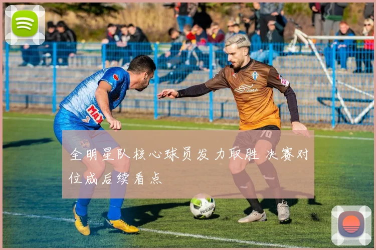 全明星队核心球员发力取胜 决赛对位成后续看点