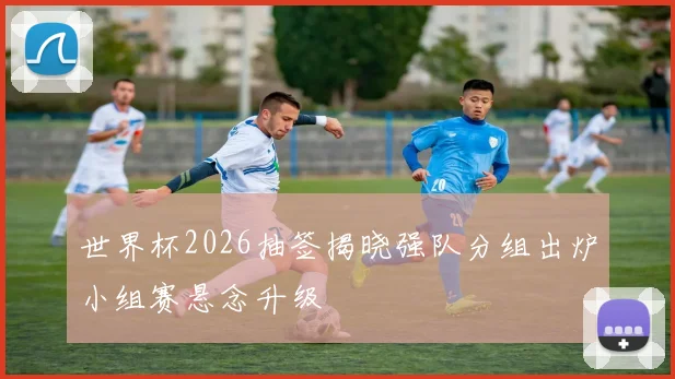 世界杯2026抽签揭晓强队分组出炉小组赛悬念升级