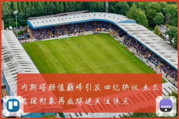 内斯塔颜值巅峰引发回忆热议 米兰名宿形象再成球迷关注焦点