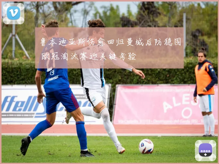 鲁本迪亚斯伤愈回归曼城后防稳固 欧冠淘汰赛迎关键考验