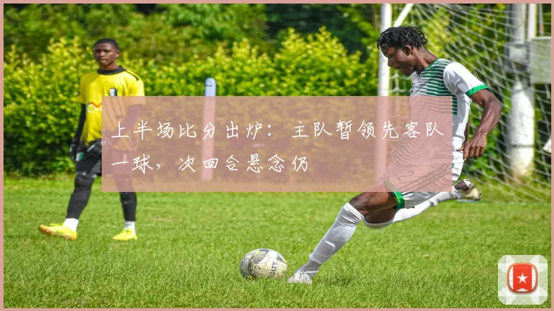 上半场比分出炉：主队暂领先客队一球，次回合悬念仍
