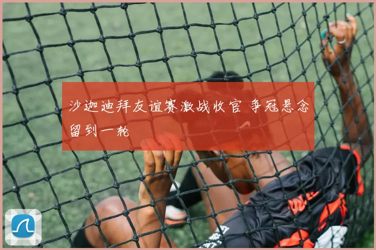 沙迦迪拜友谊赛激战收官 争冠悬念留到一轮