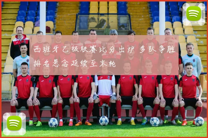 西班牙乙级联赛比分出炉 多队争胜排名悬念延续至末轮