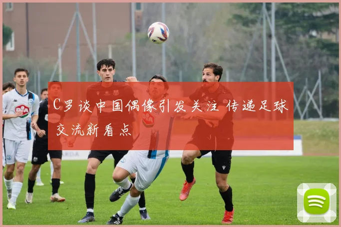 C罗谈中国偶像引发关注 传递足球交流新看点