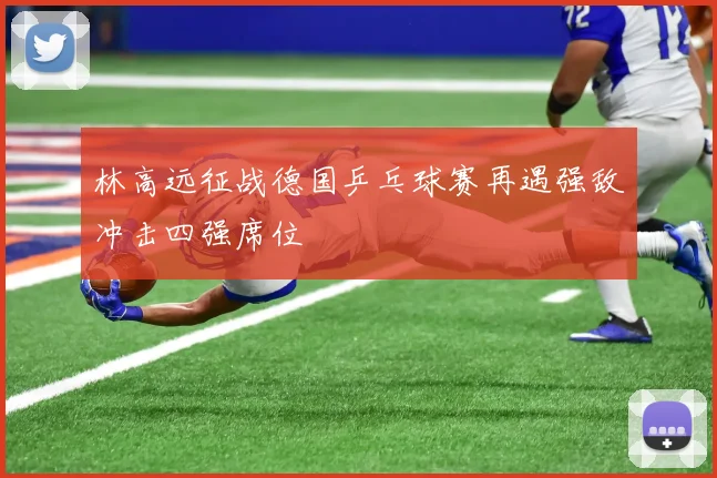 林高远征战德国乒乓球赛再遇强敌冲击四强席位
