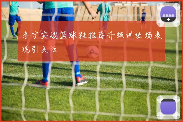 李宁实战篮球鞋推荐升级训练场表现引关注