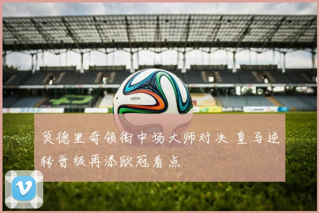 莫德里奇领衔中场大师对决 皇马逆转晋级再添欧冠看点