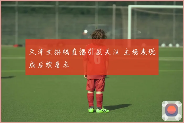 天津女排线直播引发关注 主场表现成后续看点