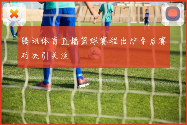 腾讯体育直播篮球赛程出炉季后赛对决引关注