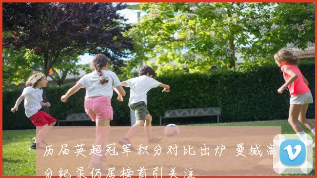 历届英超冠军积分对比出炉 曼城高分纪录仍居榜首引关注