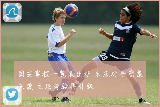 国安赛程一览表出炉 未来对手密集来袭 主场考验再升级