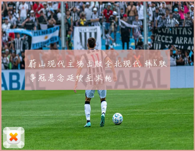 蔚山现代主场击败全北现代 韩K联争冠悬念延续至末轮