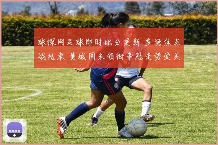 球探网足球即时比分更新 多场焦点战结束 曼城国米领衔争冠走势受关注