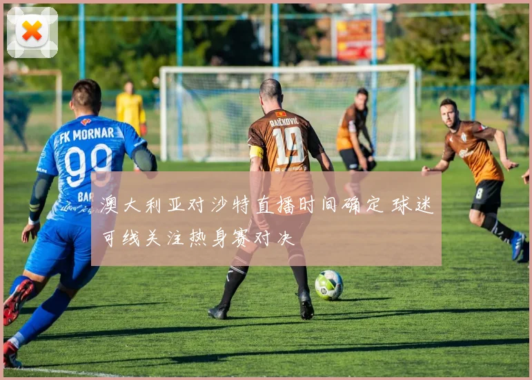 澳大利亚对沙特直播时间确定 球迷可线关注热身赛对决