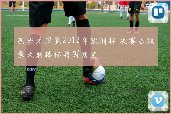 西班牙卫冕2012年欧洲杯 决赛击败意大利捧杯再写历史