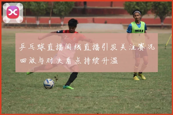 乒乓球直播间线直播引发关注赛况回放与对决看点持续升温