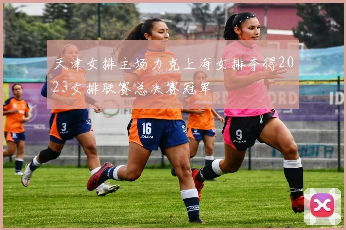 天津女排主场力克上海女排夺得2023女排联赛总决赛冠军