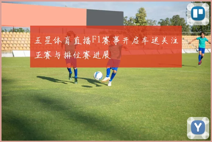 五星体育直播F1赛事开启车迷关注正赛与排位赛进展
