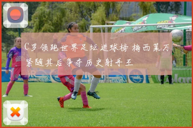 C罗领跑世界足坛进球榜 梅西莱万紧随其后争夺历史射手王