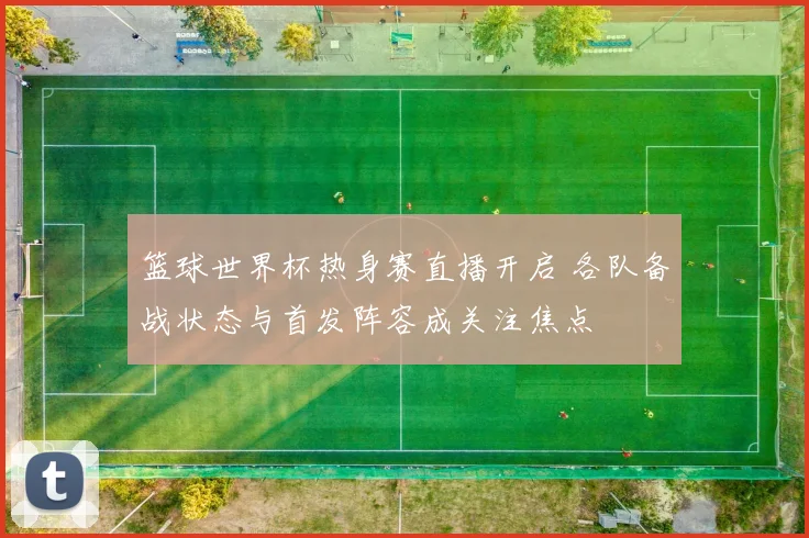篮球世界杯热身赛直播开启 各队备战状态与首发阵容成关注焦点