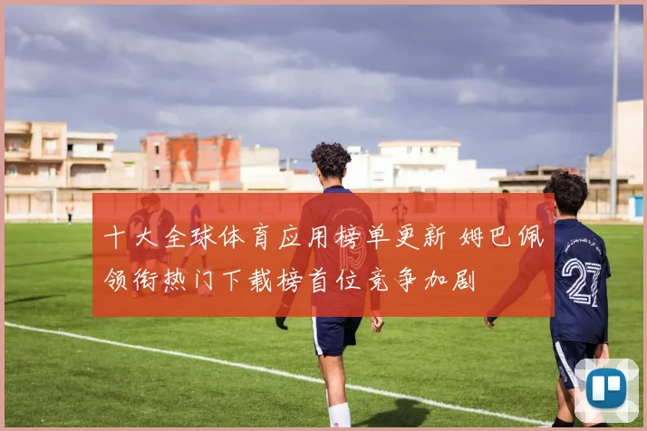 十大全球体育应用榜单更新 姆巴佩领衔热门下载榜首位竞争加剧