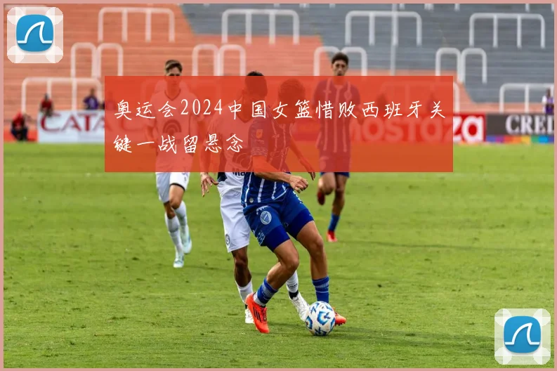 奥运会2024中国女篮惜败西班牙关键一战留悬念