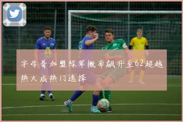 字母哥加盟绿军概率飙升至62超越热火成热门选择