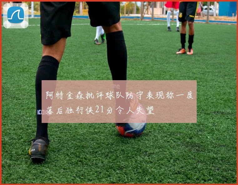 阿特金森批评球队防守表现称一度落后独行侠21分令人失望