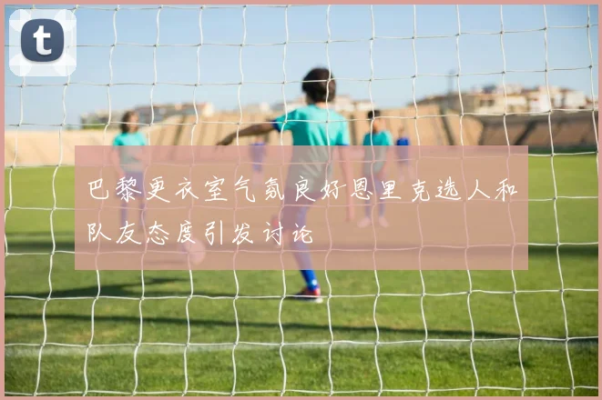 巴黎更衣室气氛良好恩里克选人和队友态度引发讨论