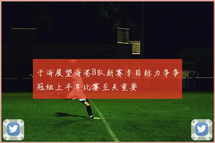 于海展望海港B队新赛季目标力争争冠组上半年比赛至关重要