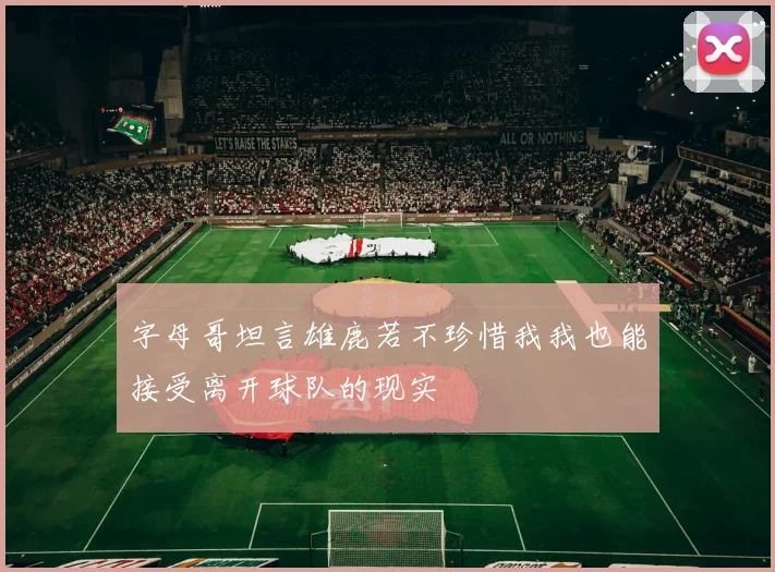 字母哥坦言雄鹿若不珍惜我我也能接受离开球队的现实