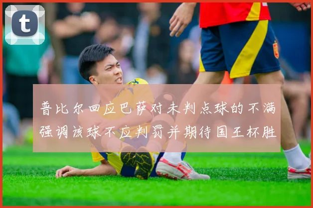 普比尔回应巴萨对未判点球的不满强调该球不应判罚并期待国王杯胜利