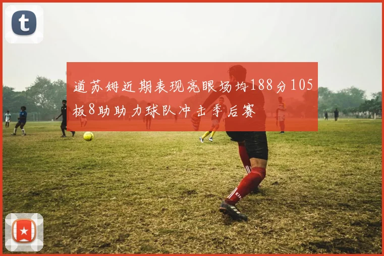 道苏姆近期表现亮眼场均188分105板8助助力球队冲击季后赛