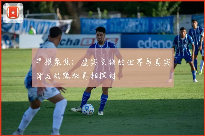 早报聚焦：虚实交错的世界与真实背后的隐秘真相探讨