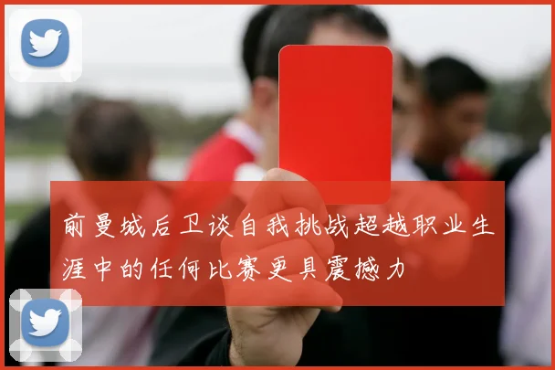 前曼城后卫谈自我挑战超越职业生涯中的任何比赛更具震撼力