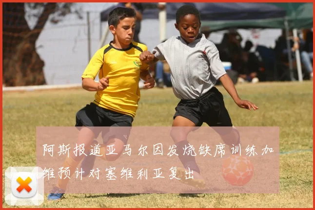 阿斯报道亚马尔因发烧缺席训练加维预计对塞维利亚复出