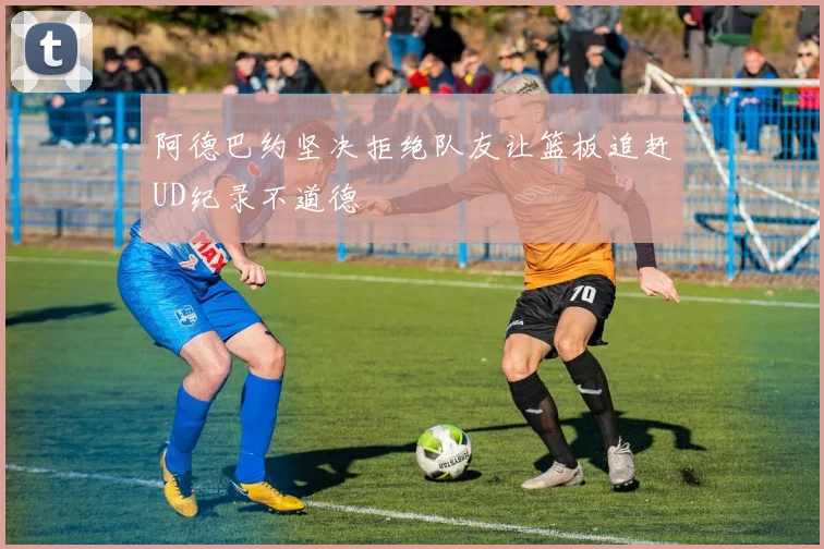 阿德巴约坚决拒绝队友让篮板追赶UD纪录不道德