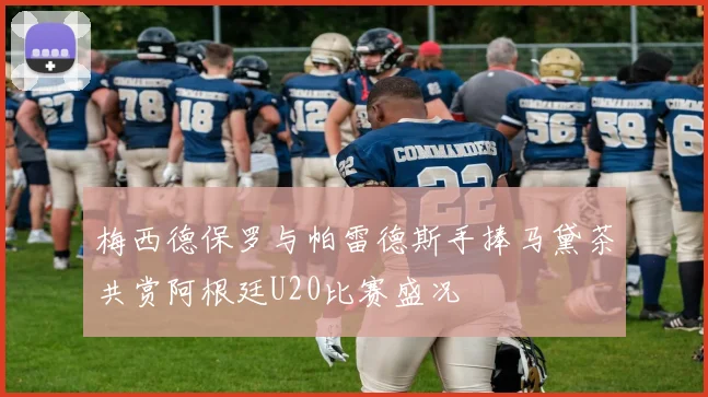 梅西德保罗与帕雷德斯手捧马黛茶共赏阿根廷U20比赛盛况