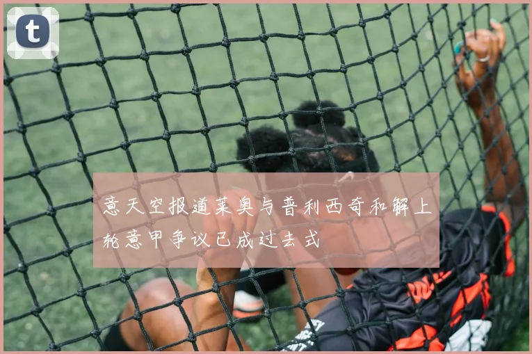 意天空报道莱奥与普利西奇和解上轮意甲争议已成过去式