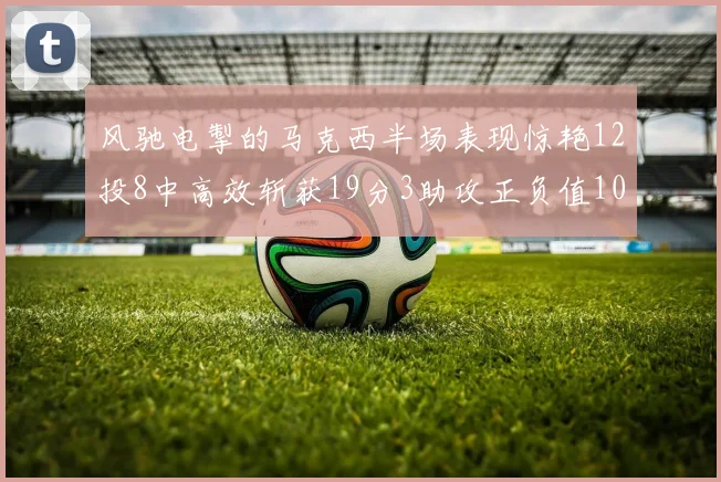 风驰电掣的马克西半场表现惊艳12投8中高效斩获19分3助攻正负值10