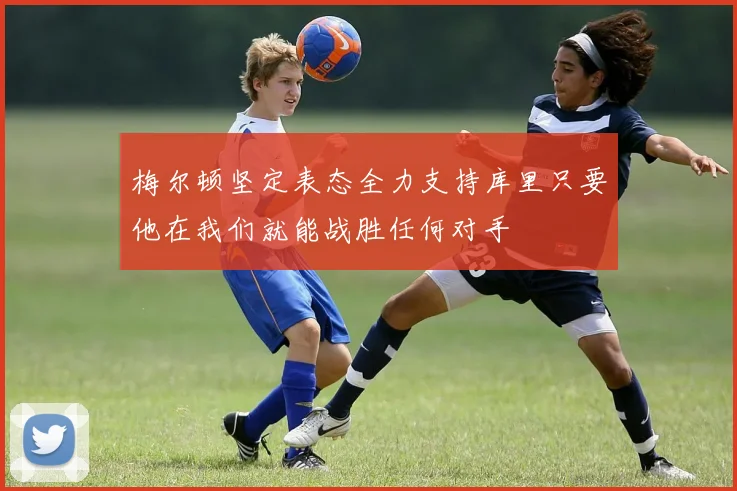 梅尔顿坚定表态全力支持库里只要他在我们就能战胜任何对手