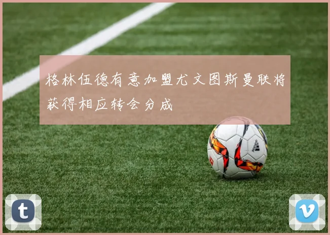 格林伍德有意加盟尤文图斯曼联将获得相应转会分成