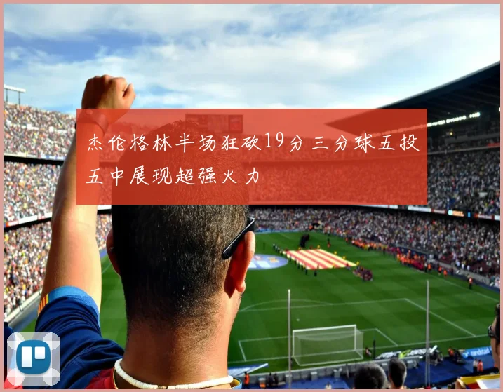 杰伦格林半场狂砍19分三分球五投五中展现超强火力