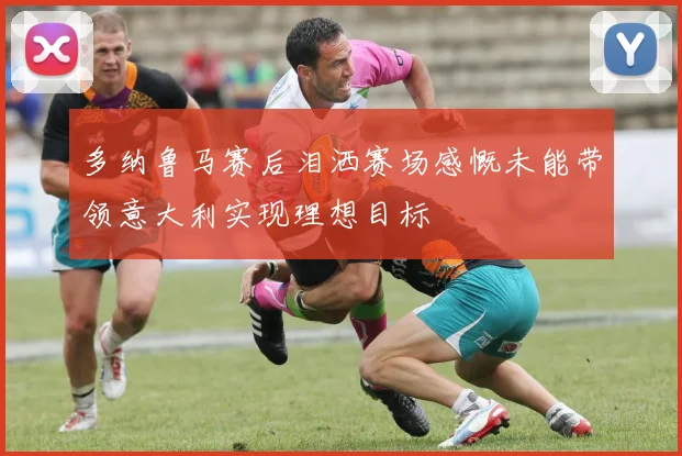 多纳鲁马赛后泪洒赛场感慨未能带领意大利实现理想目标