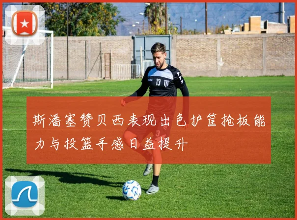 斯潘塞赞贝西表现出色护筐抢板能力与投篮手感日益提升
