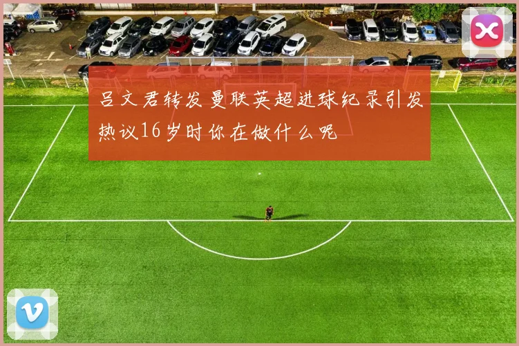 吕文君转发曼联英超进球纪录引发热议16岁时你在做什么呢