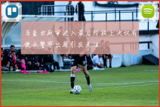 马奎尔庭审进入最后阶段上次仅有便衣警察出庭引发关注